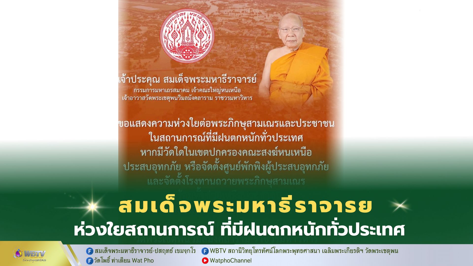 ❖ สมเด็จพระมหาธีราจารย์ กรรมการมหาเถรสมาคม เจ้าคณะใหญ่หนเหนือ เจ้าอาวาสวัดพระเชตุพนวิมลมังคลาราม แสดงความห่วงใย ต่อพระภิกษุสามเณรและประชาชน ในสถานการณ์ที่มีฝนตกหนักทั่วประเทศ หากมีวัดใดในเขตปกครองคณะสงฆ์หนเหนือ ประสบอุทกภัย หรือจัดตั้งศูนย์พักพิงผู้ประสบอุทกภัย และจัดตั้งโรงทานถวายพระภิกษุสามเณร พร้อมทั้งช่วยเหลือประชาชน สามารถประสานขอรับการสนับสนุนได้